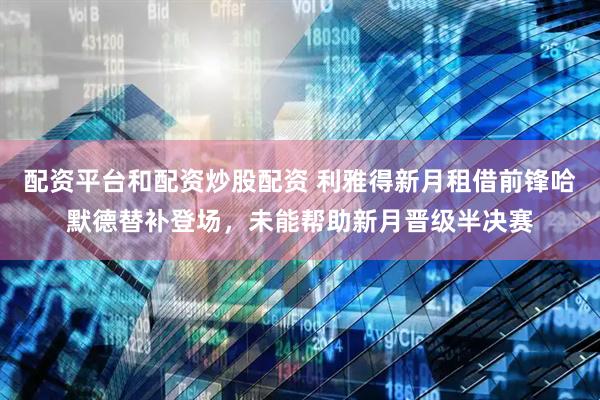 配资平台和配资炒股配资 利雅得新月租借前锋哈默德替补登场，未能帮助新月晋级半决赛