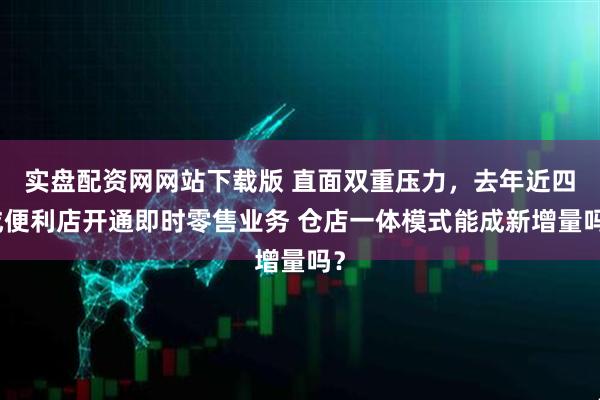 实盘配资网网站下载版 直面双重压力，去年近四成便利店开通即时零售业务 仓店一体模式能成新增量吗？