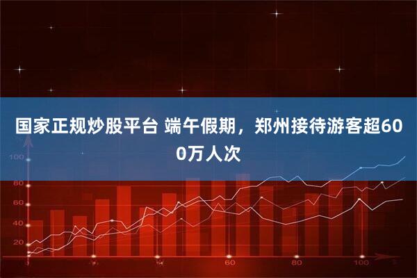 国家正规炒股平台 端午假期，郑州接待游客超600万人次