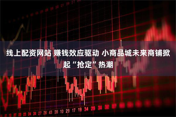 线上配资网站 赚钱效应驱动 小商品城未来商铺掀起“抢定”热潮