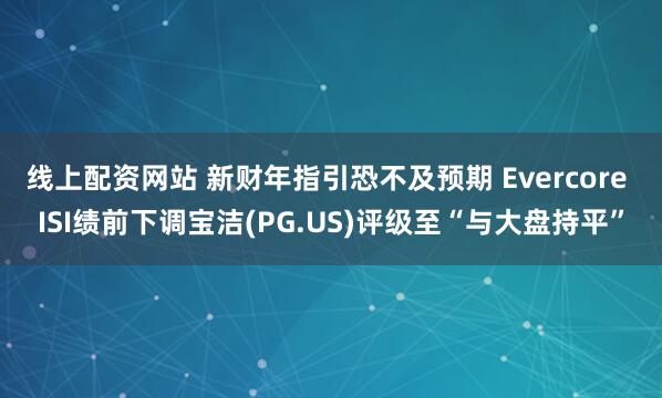 线上配资网站 新财年指引恐不及预期 Evercore ISI绩前下调宝洁(PG.US)评级至“与大盘持平”