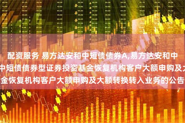 配资服务 易方达安和中短债债券A,易方达安和中短债债券C: 易方达安和中短债债券型证券投资基金恢复机构客户大额申购及大额转换转入业务的公告