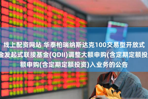 线上配资网站 华泰柏瑞纳斯达克100交易型开放式指数证券投资基金发起式联接基金(QDII)调整大额申购(含定期定额投资)入业务的公告