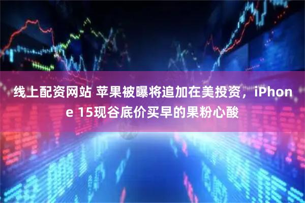 线上配资网站 苹果被曝将追加在美投资，iPhone 15现谷底价买早的果粉心酸