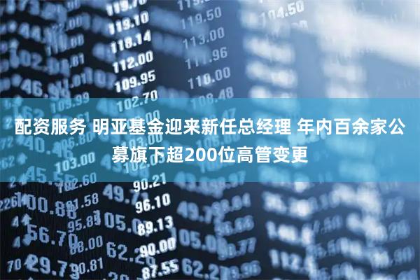 配资服务 明亚基金迎来新任总经理 年内百余家公募旗下超200位高管变更