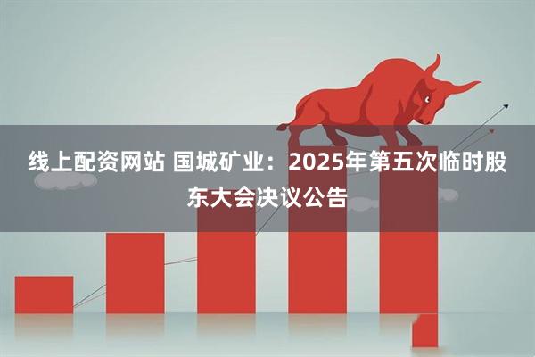 线上配资网站 国城矿业：2025年第五次临时股东大会决议公告
