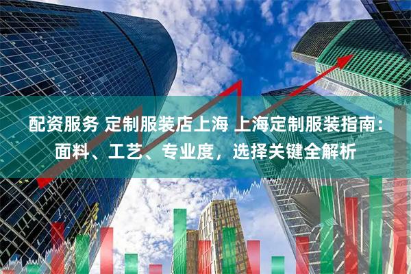 配资服务 定制服装店上海 上海定制服装指南：面料、工艺、专业度，选择关键全解析