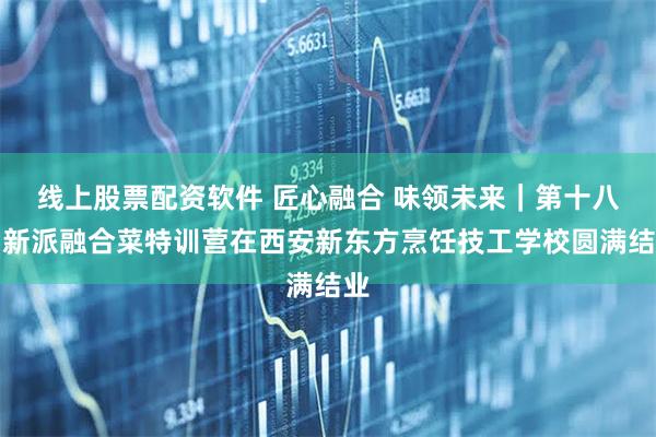 线上股票配资软件 匠心融合 味领未来｜第十八期新派融合菜特训营在西安新东方烹饪技工学校圆满结业