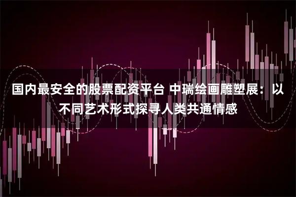 国内最安全的股票配资平台 中瑞绘画雕塑展：以不同艺术形式探寻人类共通情感