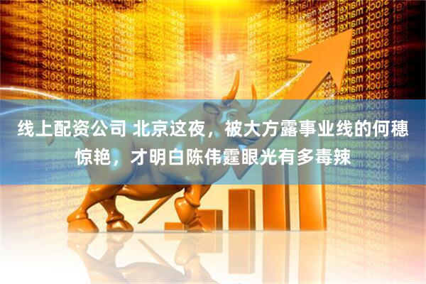 线上配资公司 北京这夜，被大方露事业线的何穗惊艳，才明白陈伟霆眼光有多毒辣